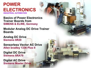POWER
ELECTRONICS
INDUSTRIAL AUTOMATION

Basics of Power Electronics
Trainer Boards from
SIMENS & ELWE, Germany
Modular Analog DC Drive Trainer
Boards
Analog DC Drive
Siemens 6R20
Sensorless Vector AC Drive
Allen bradley 1336 Plus II
Digital DC Drive
Siemens 6RA70
Digital AC Drive
Siemens Master Drive
 