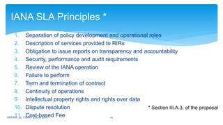1. Separation of policy development and operational roles
2. Description of services provided to RIRs
3. Obligation to issue reports on transparency and accountability
4. Security, performance and audit requirements
5. Review of the IANA operation
6. Failure to perform
7. Term and termination of contract
8. Continuity of operations
9. Intellectual property rights and rights over data
10. Dispute resolution
11. Cost-based Fee
IANA SLA Principles *
* Section III.A.3. of the proposal
10AFRINIC 22, 1 June - 5 June 2015
 