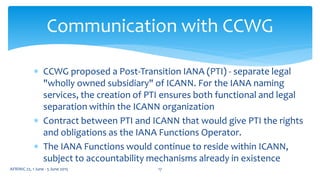  CCWG proposed a Post-Transition IANA (PTI) - separate legal
"wholly owned subsidiary" of ICANN. For the IANA naming
services, the creation of PTI ensures both functional and legal
separation within the ICANN organization
 Contract between PTI and ICANN that would give PTI the rights
and obligations as the IANA Functions Operator.
 The IANA Functions would continue to reside within ICANN,
subject to accountability mechanisms already in existence
Communication with CCWG
AFRINIC 22, 1 June - 5 June 2015 17
 