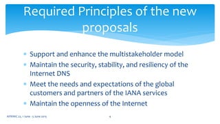 Required Principles of the new
proposals
 Support and enhance the multistakeholder model
 Maintain the security, stability, and resiliency of the
Internet DNS
 Meet the needs and expectations of the global
customers and partners of the IANA services
 Maintain the openness of the Internet
4AFRINIC 22, 1 June - 5 June 2015
 