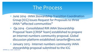  June 2014 - IANA Stewardship Transition Coordination
Group (ICG) issues Request for Proposals to three
IANA “affected communities”
 Q4 2014 - Consolidated RIR IANA Stewardship
Proposal Team (CRISP Team) established to prepare
an Internet numbers community proposal. Global
discussion platform established: ianaxfer@nro.net
 January 2015 - Internet numbers community IANA
stewardship proposal submitted to the ICG
The Process
7AFRINIC 22, 1 June - 5 June 2015
 