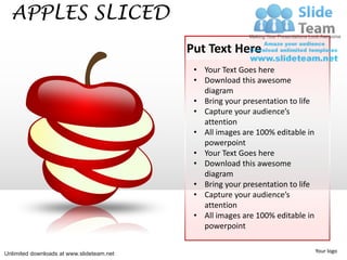 APPLES SLICED
                                           Put Text Here
                                            • Your Text Goes here
                                            • Download this awesome
                                              diagram
                                            • Bring your presentation to life
                                            • Capture your audience’s
                                              attention
                                            • All images are 100% editable in
                                              powerpoint
                                            • Your Text Goes here
                                            • Download this awesome
                                              diagram
                                            • Bring your presentation to life
                                            • Capture your audience’s
                                              attention
                                            • All images are 100% editable in
                                              powerpoint


Unlimited downloads at www.slideteam.net                                        Your logo
 