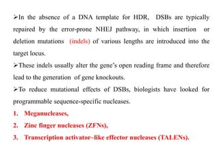 In the absence of a DNA template for HDR, DSBs are typically
repaired by the error-prone NHEJ pathway, in which insertion or
deletion mutations (indels) of various lengths are introduced into the
target locus.
These indels usually alter the gene’s open reading frame and therefore
lead to the generation of gene knockouts.
To reduce mutational effects of DSBs, biologists have looked for
programmable sequence-specific nucleases.
1. Meganucleases,
2. Zinc finger nucleases (ZFNs),
3. Transcription activator–like effector nucleases (TALENs).
 