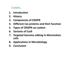Content…
1. Introduction
2. History
3. Components of CRISPR
4. Different Cas proteins and their function
5. Types of CRISPR cas system
6. Variants of Cas9
7. Targeted Genome editing in Mammalian
cells
8. Applications in Microbiology
9. Conclusion
 