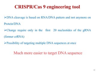 CRISPR/Cas 9 engineering tool
DNA cleavage is based on RNA/DNA pattern and not anymore on
Protein/DNA
Change require only in the first 20 nucleotides of the gRNA
(former crRNA)
Possibility of targeting multiple DNA sequences at once
Much more easier to target DNA sequence
13
 