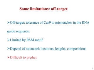 Some limitations: off-target
Off-target: tolerance of Cas9 to mismatches in the RNA
guide sequence.
Limited by PAM motif
Depend of mismatch locations, lengths, compositions
Difficult to predict
14
 