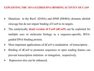  Mutations in the RuvC (D10A) and HNH (H840A) domains abolish
cleavage but do not impair binding of Cas9 to its targets.
 The catalytically dead version of Cas9 (dCas9) can be exploited for
multiple uses in molecular biology as a sequence-specific, RNA-
guided DNA-binding protein.
 Most important applications of dCas9 is modulation of transcription .
 Binding of dCas9 to promoter sequences or open reading frames can
prevent transcription initiation or elongation, respectively.
 Repression also can be enhanced.
EXPLOITING THE RNA-GUIDED DNA-BINDING ACTIVITY OF CAS9
 