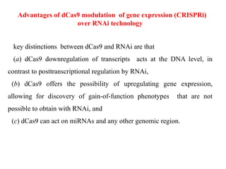 Advantages of dCas9 modulation of gene expression (CRISPRi)
over RNAi technology
key distinctions between dCas9 and RNAi are that
(a) dCas9 downregulation of transcripts acts at the DNA level, in
contrast to posttranscriptional regulation by RNAi,
(b) dCas9 offers the possibility of upregulating gene expression,
allowing for discovery of gain-of-function phenotypes that are not
possible to obtain with RNAi, and
(c) dCas9 can act on miRNAs and any other genomic region.
 