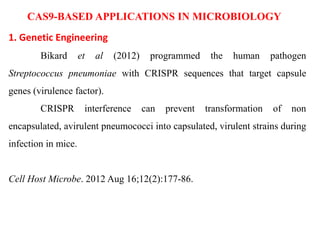 CAS9-BASED APPLICATIONS IN MICROBIOLOGY
1. Genetic Engineering
Bikard et al (2012) programmed the human pathogen
Streptococcus pneumoniae with CRISPR sequences that target capsule
genes (virulence factor).
CRISPR interference can prevent transformation of non
encapsulated, avirulent pneumococci into capsulated, virulent strains during
infection in mice.
Cell Host Microbe. 2012 Aug 16;12(2):177-86.
 