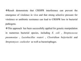 Result demonstrate that CRISPR interference can prevent the
emergence of virulence in vivo and that strong selective pressure for
virulence or antibiotic resistance can lead to CRISPR loss in bacterial
pathogens.
This approach has been successfully applied for genetic manipulation
in numerous bacterial species, including E. coli , Streptococcus
pneumoniae , Lactobacillus reuteri , Clostridium beijerinckii and
Streptomyces coelicolor as well as bacteriophages.
 