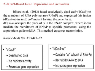 2. dCas9-Based Gene Repression and Activation
Bikard et al. (2013) fused catalytically dead cas9 (dCas9) to
the ω subunit of RNA polymerase (RNAP) and expressed this fusion
(dCas9-ω) in an E. coli mutant lacking the gene for ω.
dCas9-ω occupies the place of ω in the RNAP complex, where it can
mediate the recruitment of RNAP to specific promoters using the
appropriate guide crRNA. This method enhances transcription.
Nucleic Acids Res. 41:7429–37
 