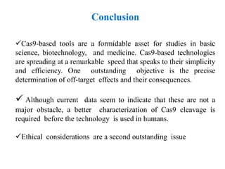 Cas9-based tools are a formidable asset for studies in basic
science, biotechnology, and medicine. Cas9-based technologies
are spreading at a remarkable speed that speaks to their simplicity
and efficiency. One outstanding objective is the precise
determination of off-target effects and their consequences.
 Although current data seem to indicate that these are not a
major obstacle, a better characterization of Cas9 cleavage is
required before the technology is used in humans.
Ethical considerations are a second outstanding issue
Conclusion
 
