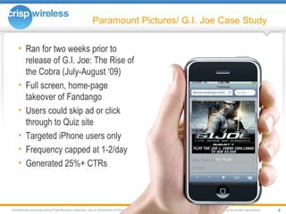 Paramount Pictures/ G.I. Joe Case Study Ran for two weeks prior to release of G.I. Joe: The Rise of the Cobra (July-August ‘09) Full screen, home-page takeover of Fandango Users could skip ad or click through to Quiz site Targeted iPhone users only Frequency capped at 1-2/day Generated 25%+ CTRs 