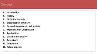 1. Introduction
2. History
3. CRISPR in bacteria
4. Classification of CRISPR
5. General structure of cas9 protein
6. Mechanism of CRISPR cas9
7. Applications
8. Data base of CRISPR
9. Case study
10. Conclusion
11. Future aspects
Content…
 