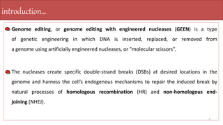 • Genome editing, or genome editing with engineered nucleases (GEEN) is a type
of genetic engineering in which DNA is inserted, replaced, or removed from
a genome using artificially engineered nucleases, or "molecular scissors”.
• The nucleases create specific double-strand breaks (DSBs) at desired locations in the
genome and harness the cell’s endogenous mechanisms to repair the induced break by
natural processes of homologous recombination (HR) and non-homologous end-
joining (NHEJ).
3
introduction…
 