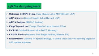 sgRNA designing tools
 Optimized CRISPR Design (Feng Zhang's Lab at MIT/BROAD, USA)
 sgRNA Scorer (George Church's Lab at Harvard, USA)
 sgRNA Designer (BROAD Institute)
 ChopChop web tool (George Church's Lab at Harvard, USA)
 E-CRISP (Michael Boutros' lab at DKFZ, Germany)
 CRISPR Finder (Wellcome Trust Sanger Institute, Hinxton, UK)
 RepeatMasker (Institute for Systems Biology) to double check and avoid selecting target sites
with repeated sequences
32
 