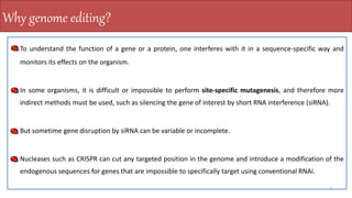 To understand the function of a gene or a protein, one interferes with it in a sequence-specific way and
monitors its effects on the organism.
In some organisms, it is difficult or impossible to perform site-specific mutagenesis, and therefore more
indirect methods must be used, such as silencing the gene of interest by short RNA interference (siRNA).
But sometime gene disruption by siRNA can be variable or incomplete.
Nucleases such as CRISPR can cut any targeted position in the genome and introduce a modification of the
endogenous sequences for genes that are impossible to specifically target using conventional RNAi.
4
Why genome editing?
 