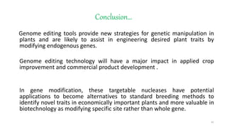 Conclusion…
Genome editing tools provide new strategies for genetic manipulation in
plants and are likely to assist in engineering desired plant traits by
modifying endogenous genes.
Genome editing technology will have a major impact in applied crop
improvement and commercial product development .
In gene modification, these targetable nucleases have potential
applications to become alternatives to standard breeding methods to
identify novel traits in economically important plants and more valuable in
biotechnology as modifying specific site rather than whole gene.
41
 