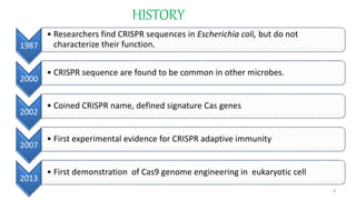 1987
• Researchers find CRISPR sequences in Escherichia coli, but do not
characterize their function.
2000
• CRISPR sequence are found to be common in other microbes.
2002
• Coined CRISPR name, defined signature Cas genes
2007
• First experimental evidence for CRISPR adaptive immunity
2013
• First demonstration of Cas9 genome engineering in eukaryotic cell
HISTORY
8
 