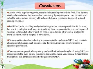 ICAR-IndianInstituteofHorticulturalResearch
37
Conclusion
As the world population grows, there is an increasing demand for food. This demand
needs to be addressed in a sustainable manner e.g. by creating new crop varieties with
valuable traits, such as higher yield, enhanced disease resistance, improved salt and
drought tolerance.
Traditional plant breeding has been used to generate new crop varieties for decades,
but new technologies, such as genome editing, have the potential to generate improved
varieties faster and at a lower cost, by precise introduction of favorable alleles into
many different, locally adapted elite varieties.
Genome editing is achieved using sequence-specific nucleases (SSNs) and results in
chromosomal changes, such as nucleotide deletions, insertions or substitutions at
specified genetic loci.
Because certain genetic changes (e.g. nucleotide deletions) introduced using SSNs are
indistinguishable from natural mutations, the resulting crop varieties are different from
transgenics, aka genetically modified organisms (GMO).
 