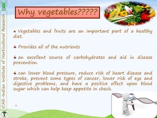 ICAR-IndianInstituteofHorticulturalResearch
6
Why vegetables?????
Vegetables and fruits are an important part of a healthy
diet.
Provides all of the nutrients
an excellent source of carbohydrates and aid in disease
prevention.
can lower blood pressure, reduce risk of heart disease and
stroke, prevent some types of cancer, lower risk of eye and
digestive problems, and have a positive effect upon blood
sugar which can help keep appetite in check.
 