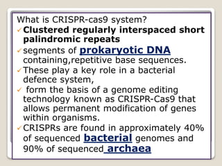 What is CRISPR-cas9 system?
Clustered regularly interspaced short
palindromic repeats
segments of prokaryotic DNA
containing,repetitive base sequences.
These play a key role in a bacterial
defence system,
 form the basis of a genome editing
technology known as CRISPR-Cas9 that
allows permanent modification of genes
within organisms.
CRISPRs are found in approximately 40%
of sequenced bacterial genomes and
90% of sequenced archaea
 