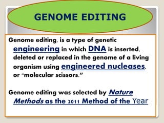 Genome editing, is a type of genetic
engineering in which DNA is inserted,
deleted or replaced in the genome of a living
organism using engineered nucleases,
or "molecular scissors.“
Genome editing was selected by Nature
Methods as the 2011 Method of the Year
GENOME EDITING
 