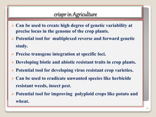 crispr in Agriculture
 Can be used to create high degree of genetic variability at
precise locus in the genome of the crop plants.
 Potential tool for multiplexed reverse and forward genetic
study.
 Precise transgene integration at specific loci.
 Developing biotic and abiotic resistant traits in crop plants.
 Potential tool for developing virus resistant crop varieties.
 Can be used to eradicate unwanted species like herbicide
resistant weeds, insect pest.
 Potential tool for improving polyploid crops like potato and
wheat.
50
 