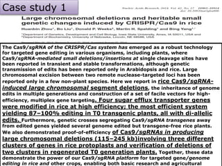 Case study-2
The Cas9/sgRNA of the CRISPR/Cas system has emerged as a robust technology
for targeted gene editing in various organisms, including plants, where
Cas9/sgRNA-mediated small deletions/insertions at single cleavage sites have
been reported in transient and stable transformations, although genetic
transmission of edits has been reported only in Arabidopsis and rice. Large
chromosomal excision between two remote nuclease-targeted loci has been
reported only in a few non-plant species. Here we report in rice Cas9/sgRNA-
induced large chromosomal segment deletions, the inheritance of genome
edits in multiple generations and construction of a set of facile vectors for high-
efficiency, multiplex gene targeting. Four sugar efflux transporter genes
were modified in rice at high efficiency; the most efficient system
yielding 87–100% editing in T0 transgenic plants, all with di-allelic
edits. Furthermore, genetic crosses segregating Cas9/sgRNA transgenes away
from edited genes yielded several genome edited but transgene-free rice plants.
We also demonstrated proof-of-efficiency of Cas9/sgRNAs in producing
large chromosomal deletions (115–245 kb)involving three different
clusters of genes in rice protoplasts and verification of deletions of
two clusters in regenerated T0 generation plants. Together, these data
demonstrate the power of our Cas9/sgRNA platform for targeted gene/genome
editing in rice and other crops, enabling both basic research and agricultural
Case study 1
 