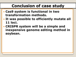Conclusion of case study
 Cas9 system is functional in two
transformation methods.
 It was possible to efficiently mutate all
11 loci.
 CRISPR system will be a simple and
inexpensive genome editing method in
soybean.
 