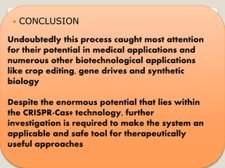  CONCLUSION
Undoubtedly this process caught most attention
for their potential in medical applications and
numerous other biotechnological applications
like crop editing, gene drives and synthetic
biology
Despite the enormous potential that lies within
the CRISPR-Cas9 technology, further
investigation is required to make the system an
applicable and safe tool for therapeutically
useful approaches
 