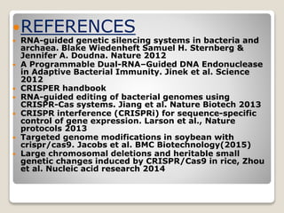 REFERENCES
 RNA-guided genetic silencing systems in bacteria and
archaea. Blake Wiedenheft Samuel H. Sternberg &
Jennifer A. Doudna. Nature 2012
 A Programmable Dual-RNA–Guided DNA Endonuclease
in Adaptive Bacterial Immunity. Jinek et al. Science
2012
 CRISPER handbook
 RNA-guided editing of bacterial genomes using
CRISPR-Cas systems. Jiang et al. Nature Biotech 2013
 CRISPR interference (CRISPRi) for sequence-specific
control of gene expression. Larson et al., Nature
protocols 2013
 Targeted genome modifications in soybean with
crispr/cas9. Jacobs et al. BMC Biotechnology(2015)
 Large chromosomal deletions and heritable small
genetic changes induced by CRISPR/Cas9 in rice, Zhou
et al. Nucleic acid research 2014
 