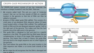 CRISPR-CAS9 MECHANISM OF ACTION
The CRISPR-Cas9 system consists of two key molecules that
introduce a change (mutation?) into the DNA. These are:
 An enzyme called Cas9. This acts as a pair of ‘molecular
scissors’ that can cut the two strands of DNA at a specific
location in the genome so that bits of DNA can then be
added or removed.
 A piece of RNA called guide RNA (gRNA). This consists of a
small piece of pre-designed RNA sequence (about 20 bases
long) located within a longer RNA scaffold. The scaffold part
binds to DNA and the pre-designed sequence ‘guides’ Cas9 to
the right part of the genome. This makes sure that the Cas9
enzyme cuts at the right point in the genome.
 The guide RNA is designed to find and bind to a specific
sequence in the DNA. The guide RNA has RNA bases that are
complementary to those of the target DNA sequence in the
genome. This means that, at least in theory, the guide RNA
will only bind to the target sequence and no other regions of
the genome.
 The Cas9 follows the guide RNA to the same location in the
DNA sequence and makes a cut across both strands of the
DNA.
 At this stage the cell recognises that the DNA is damaged and
tries to repair it.
 