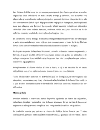 Los Diablos de Píllaro son los personajes populares de ésta fiesta, que visten atuendos
especiales cuya confección les toma mucho tiempo y esfuerzo. Sus máscaras son
elaboradas artesanalmente, su base principal es un molde hecho en bloque de tierra a la
que se le adhieren varias capas de papel cauché empapadas en engrudo, se la deja al sol
para que adquiera una dureza y luego poder añadir cuernos y dientes de diferentes
animales tales como cabras, venados, corderos, toros, etc.; para finalizar se le da
colorido en varias tonalidades sobresaliendo el negro y rojo.

Su vestimenta consta de ropa multicolor, distinguiéndose las elaboradas en tela espejo
o satín, acompañadas con vivos o flecos que contrastan con el color del traje. Muchos
llevan capas con diferentes leyendas alusivas al demonio, lucifer o el maligno.

En la parte superior de la cabeza llevan una coronilla elaborada con cartón prensado y
forrada de papel celofán, otros llevan pelucas hechas con pelaje de animales o de
cabuya; aunque en la actualidad estos elementos han sido reemplazados por pelucas,
sombreros o paja plástica.

Complementan el alusivo disfraz el acial o fuete, el ají o en muchos de los casos
animales ya sean vivos o disecados, que causan temor a los espectadores.

Tanto en los diablos como en los disfrazados que los acompañan, la simbología de sus
atuendos y máscaras es muy rica y relacionada a la globalidad de la fiesta. Esto conlleva
a que muchos elementos fuera de la tradición aparezcan como una necesidad de ser
diferentes.

Música y Baile

Desfilan bailando al son de una banda de pueblo siguiendo los ritmos de sanjuanitos,
saltashpas, tonadas y pasacalles, esto lo hacen alrededor de las parejas de línea, que
representan a los patrones; completan esta comparsa las Guarichas y Capariches.

La tradición cuenta que quienes se visten de diablos deben hacerlo por 7 años
consecutivos, para que no les sucedan cosas extrañas. Al igual que los conocidos 7 pasos
 
