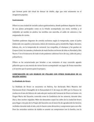 que forman parte del ritual de danzar de diablo, algo que está solamente en el
imaginario popular.

Gastronomía

Píllaro es una ciudad de variada cultura gastronómica, donde podemos degustar de uno
de sus platos principales como es la fritada acompañada con mote, tortillas y el
infaltable ají molido en piedra; las tortillas con morcilla, el caldo de calavera y las
empanadas de viento.

También podemos degustar de comida exclusiva según la temporada, como el jucho
elaborado con capulíes y duraznos, dulces de manzana, pera, membrillo, higos, durazno,
babaco, etc., en la temporada de carnaval. Las rosquillas, el champus y las guabas en
Corpus Cristi, los tamales y buñuelos de maíz hechos en horno de leña en Navidad y Año
Nuevo. Y en el transcurso de todo el año podemos saborear locro de cuy, caldo de pata y
yahuarlocro.

Píllaro se ha caracterizado por brindar a sus visitantes el muy conocido aguado
pillareño que es una mezcla de varios licores acompañado con jugos de frutas naturales
y el secreto que lo ponen quien lo prepara.

COMPARACIÓN DE LOS DIABLOS DE PÍLLARO CON OTRAS DIABLADAS DE LA
REGIÓN ANDINA

La Diablada de Oruro

La Diablada de Oruro se encuentra en Bolivia, fue declarada Obra Maestra del
Patrimonio Oral e Intangible de la Humanidad el 11 de mayo de 2001 por la Unesco. Se
realiza en el mes de febrero de cada año por motivo del Carnaval de Oruro en honor a la
Virgen María del Socavón, conocida como la Candelaria de los mineros, durante diez
días y diez noches seguidas. Miles de danzantes copan las calles de la ciudad de Oruro
para llegar a los pies de la Virgen del Socavón con el único fin de agradecerle los favores
recibidos durante todo el año, esto lo hacen como devoción y compromiso para con ella.
Para los orureños vestirse de diablo es asumir un compromiso con la familia, con la
 
