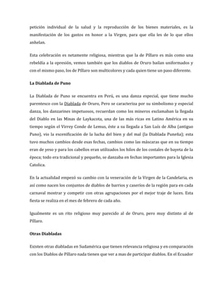 petición individual de la salud y la reproducción de los bienes materiales, es la
manifestación de los gastos en honor a la Virgen, para que ella les de lo que ellos
anhelan.

Esta celebración es netamente religiosa, mientras que la de Píllaro es más como una
rebeldía a la opresión, vemos también que los diablos de Oruro bailan uniformados y
con el mismo paso, los de Píllaro son multicolores y cada quien tiene un paso diferente.

La Diablada de Puno

La Diablada de Puno se encuentra en Perú, es una danza especial, que tiene mucho
parentesco con la Diablada de Oruro, Pero se caracteriza por su simbolismo y especial
danza, los danzarines impetuosos, recuerdan como los mineros exclamaban la llegada
del Diablo en las Minas de Laykacota, una de las más ricas en Latino América en su
tiempo según el Virrey Conde de Lemus, éste a su llegada a San Luís de Alba (antiguo
Puno), vio la escenificación de la lucha del bien y del mal (la Diablada Puneña); esta
tuvo muchos cambios desde esas fechas, cambios como las máscaras que en su tiempo
eran de yeso y para los cabellos eran utilizados los hilos de los costales de bayeta de la
época; todo era tradicional y pequeño, se danzaba en fechas importantes para la Iglesia
Catolica.

En la actualidad empezó su cambio con la veneración de la Virgen de la Candelaria, es
así como nacen los conjuntos de diablos de barrios y caseríos de la región para en cada
carnaval mostrar y competir con otras agrupaciones por el mejor traje de luces. Esta
fiesta se realiza en el mes de febrero de cada año.

Igualmente es un rito religioso muy parecido al de Oruro, pero muy distinto al de
Píllaro.

Otras Diabladas

Existen otras diabladas en Sudamérica que tienen relevancia religiosa y en comparación
con los Diablos de Píllaro nada tienen que ver a mas de participar diablos. En el Ecuador
 
