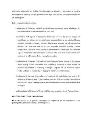 sólo están registrados los Diablos de Píllaro, pero en año viejo y año nuevo se pueden
ver diablos en Baños y Pelileo, que mantienen algo de tradición en antiguas diabladas
en esos lugares.

Entre otras diabladas tenemos:

   · La Diablada de Bellavista en Perú, que igualmente danzan en honor a la Virgen de
       la Candelaria, en el mes de febrero de cada año.

   · Los Diablos de Naiguatá en Venezuela, danzan en esa zona del Estado Vargas, se
       identifican por pintar sus propios trajes, usan pantalón y una camisa blanca,
       pintadas con cruces, rayas y círculos, figuras que impiden que el maligno los
       domine. Las mascaras son en su gran mayoría animales marinos. Llevan
       escapularios cruzados, llevan cruces de palma bendita y crucifijos. No llevan ni
       capa ni mandador. Esta celebración se lleva a cabo en el mes de noviembre con
       motivo de la celebración de los vivos y los muertos.

   · Los Diablos de Chuao en Venezuela, se identifican por portar máscaras de colores
       negro, rojo y blanco, adornadas con oropeles y cintas de tricolor, visten un
       pantalón estampado, la maraca y la reliquia. Algunas de las máscaras tienen
       barba. La fiesta se realiza el 2 de mayo por carnaval y semana santa.

   · Los Diablos de Yare, en Venezuela, en el estado de Miranda, bailan con motivo de
       reafirmar la presencia de Cristo en el sacramento de la eucaristía. Estos diablos
       danzan cada jueves de Corpus Cristi, rindiendo honor al santo patrono Francisco
       de Padua.

   · La Diablada de la Fiesta de la Tirana en Chile, muy parecida a las de Puno y Oruro,

LOS COMPONENTES DE LA DIABLADA

EL CABECILLA.- Es la persona encargada de organizar en su comunidad a los
participantes, con mucho tiempo de anticipación.
 