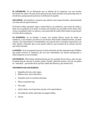 EL CAPARICHE.- Es un disfrazado que va delante de la comparsa, con una escoba,
barriendo las calles y los pies de las personas que están mirando, este personaje esta en
decadencia, porque pocas personas se disfrazan de aquello.

LOS LINEAS.- Son hombres y mujeres, que utilizan unos trajes formales, representando
a la clase alta de aquel entonces.

El hombre utiliza, pantalón negro, camisa blanca, un sombrero, una careta de malla, y
baila con un pañuelo en la mano. La mujer esta vestida con una falda verde, blusa color
crema, un pañuelo sobre su cabeza, y una mascarilla de malla. Ellos bailan en pareja por
el centro de la comparsa.

LA GUARICHA.- Es un hombre o mujer, con vestido blanco, careta de malla, un
sombrero, y una muñeca que lleva en sus brazos. Ellos bailan indistintamente, sacando
a bailar a los espectadores y brindándoles una copa de licor; el muñeco representa a un
niño, dando a entender que es una madre soltera y que el padre de la criatura son los
que están mirando.

LA BANDA.- Es la encargada de poner el ritmo del baile, de ellos depende todo el folklor
que puede mostrar la comparsa, por eso son contratadas con mucha anticipación, y
cada comparsa va con su banda.

LOS DIABLOS.- Ellos bailan indistintamente por los costados de los líneas, cada vez que
la banda deja de entonar la música, gritan “banda” pidiendo música, otro de sus gritos
es: “achachay” , queriendo decir que han salido del infierno y que sienten frio.

VESTIMENTA DE LOS DIABLOS:

   •   Zapatillas de lona color negro.
   •   Medias color carne talla única.

   •   Pantalón corto ¾ con flecos dorados.

   •   Blusa o camiseta roja.

   •   Una capa.

   •   Acial o fuete, con el que hace asustar a los espectadores.

   •   Coronilla de cartón, adornada con papel celofán.

   •   Careta.
 