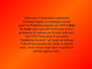 Attraverso il missionario-esploratore Giuseppe Sapeto, la compagnia navale genovese Rubattino acquista nel 1869 la  Baia di Assab  sulla costa dell’Eritrea per crearvi un deposito di carbone per lo scalo delle navi. Nel 1870 l’Italia pone la sua prima “bandierina tricolore” ad Assab, ad indicare l’idea di una nazione che, anche se nata da poco, vuole cercare degli spazi in qualità di potenza appena sorta.  