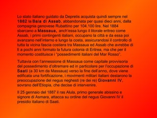 Lo stato italiano guidato da Depretis acquista quindi sempre nel  1882  la  Baia di Assab , abbandonata per quasi dieci anni, dalla compagnia genovese Rubattino per 104.100 lire. Nel 1884 sbarcano a  Massaua,  anch’essa lungo il litorale eritreo come Assab, i primi contingenti italiani, occupano la città e da essa poi avanzano nell’interno e lungo la costa, assicurandosi il controllo di tutta la vicina fascia costiera tra Massaua ed Assab che avrebbe di lì a pochi anni formato la futura colonia di Eritrea, ma che per il momento costituisce i “possedimenti italiani del Mar Rosso”.  Tuttavia con l’annessione di Massaua come capitale provvisoria del possedimento d’oltremare ed in particolare per l’occupazione di  Saati  (a 30 km da Massaua) verso la fine dell’anno, dove viene edificata una fortificazione, i movimenti militari italiani destarono la preoccupazione del negus neghesti (re dei re)  Giovanni IV , sovrano dell’Etiopia, che decise di intervenire. Il 25 gennaio del 1887 il ras Alula, primo generale abissino e signore di Asmara, attacca su ordine del negus Giovanni IV il presidio italiano di Saati. 