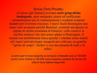 Scrive Chris Proutky: «Costoro [gli Italiani] avevano  carte geografiche inadeguate , armi antiquate, scarse ed inefficienti strumentazioni per le comunicazioni e scadenti scarponi inadatti per il terreno roccioso. I nuovi fucili Remington non erano stati assegnati perché Baratieri, costretto ad operare in regime di stretta economia di bilancio, volle esaurire le vecchie cartucce che non erano adatte ai Remington. Il morale era terribilmente basso perché i veterani erano malati ed i nuovi arrivati troppo inesperti per coltivare un qualche “spirito di corpo”. Inoltre vi era una penuria di muli e di selle».  Le stime per le forze etiopiche al comando di Menelik sono di 100 000 uomini come minimo e 150 000 come massimo, pertanto da sei ad otto volte le forze italiane disponibili. 