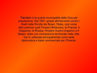 Tientsin  è la quarta municipalità della Cina per popolazione. Dal 1901, grazie all'intervento contro i ribelli nella Rivolta dei Boxer, l'Italia, così come altre potenze quali l'Impero Britannico, la Francia, il Giappone, la Russia, l'Impero Austro-Ungarico e il Belgio, ebbe una concessione territoriale nella città, che fu utilizzata principalmente come sede diplomatica e base commerciale per l'Oriente. 