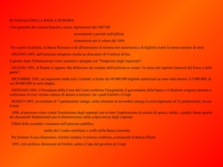 SCANDALO DELLA BANCA DI ROMA Crisi generale del sistema bancario, cause: depressione del 1887-88 investimenti e prestiti nell'edilizia risanamento per il colera del 1884 Per coprire la perdita, la Banca Romana si dà all'emissione di moneta non autorizzata e di biglietti aventi lo stesso numero di serie.    GIUGNO 1889, dall'inchiesta intrapresa risulta un disavanzo di 9 milioni di lire. Il giorno dopo l'informazione viene smentita e spiegata con “l'imperizia degli inquirenti”.    GIUGNO 1891, di Rudinì si oppone alla diffusione dei risultati dell'inchiesta in senato “in nome dei supremi interessi del Paese e della patria”.    DICEMBRE 1892, un inquirente rende noti i risultati: a fronte dei 60.000.000 biglietti autorizzati ne sono stati emessi 113.000.000, di cui 40.000.000 in serie doppia.    GENNAIO 1893, il Presidente della Corte dei Conti conferma l'irregolarità; il governatore della banca e il direttore vengono arrestati e confessano di aver versato somme di denaro a ministri, tra i quali Giolitti e Crispi.    MARZO 1893, un comitato di 7 parlamentari indaga: nella relazione di novembre emerge il coinvolgimento di 22 parlamentari, tra cui Crispi.    1894, al processo viene votata l'assoluzione degli imputati: per evitare l'implicazione di uomini di spicco, infatti, i giudici fanno sparire dei documenti fondamentali per la dimostrazione della colpevolezza degli imputati.    Effetti dello scandalo: risonanza nell'opinione pubblica crollo del Credito mobiliare e crollo della Banca Generale    Per limitare il caos finanziario, Giolitti riordina il sistema creditizio, costituendo la Banca d'Italia    1893, crisi politica; dimissioni di Giolitti; salita a Capo del governo di Crispi. 