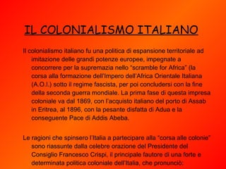 IL COLONIALISMO ITALIANO   Il colonialismo italiano fu una politica di espansione territoriale ad imitazione delle grandi potenze europee, impegnate a concorrere per la supremazia nello “scramble for Africa” (la corsa alla formazione dell’Impero dell’Africa Orientale Italiana (A.O.I.) sotto il regime fascista, per poi concludersi con la fine della seconda guerra mondiale. La prima fase di questa impresa coloniale va dal 1869, con l’acquisto italiano del porto di Assab in Eritrea, al 1896, con la pesante disfatta di Adua e la conseguente Pace di Addis Abeba.   Le ragioni che spinsero l’Italia a partecipare alla “corsa alle colonie” sono riassunte dalla celebre orazione del Presidente del Consiglio Francesco Crispi, il principale fautore di una forte e determinata politica coloniale dell’Italia, che pronunciò: 