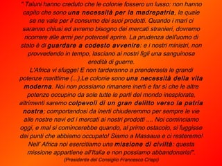 " Taluni hanno creduto che le colonie fossero un lusso: non hanno capito che sono  una necessità per la madrepatria , la quale se ne vale per il consumo dei suoi prodotti. Quando i mari ci saranno chiusi ed avremo bisogno dei mercati stranieri, dovremo ricorrere alle armi per poterceli aprire. La prudenza dell'uomo di stato è di  guardare a codesto avvenire : e i nostri ministri, non provvedendo in tempo, lasciano ai nostri figli una sanguinosa eredità di guerre. L'Africa vi sfugge! E non tarderanno a prendersela le grandi potenze marittime (...),Le colonie sono  una necessità della vita moderna . Noi non possiamo rimanere inerti e far sì che le altre potenze occupino da sole tutte le parti del mondo inesplorate, altrimenti saremo  colpevoli di un gran delitto verso la patria nostra ; comportandosi da inerti chiuderemmo per sempre le vie alle nostre navi ed i mercati ai nostri prodotti .... Noi cominciamo oggi, e mal si comincerebbe quando, al primo ostacolo, si fuggisse dai punti che abbiamo occupato! Siamo a Massaua e ci resteremo! Nell' Africa noi esercitiamo una  missione di civiltà : questa missione appartiene all'Italia e non possiamo abbandonarla!". (Presidente del Consiglio Francesco Crispi) 