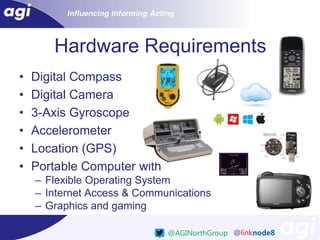 Hardware Requirements
•
•
•
•
•
•

Digital Compass
Digital Camera
3-Axis Gyroscope
Accelerometer
Location (GPS)
Portable Computer with
– Flexible Operating System
– Internet Access & Communications
– Graphics and gaming
@AGINorthGroup @linknode8

 