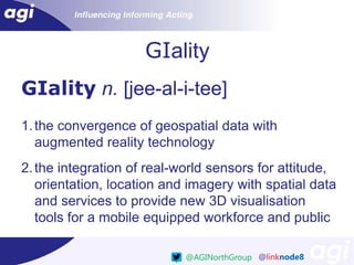 GIality
GIality n. [jee-al-i-tee]
1. the convergence of geospatial data with
augmented reality technology

2. the integration of real-world sensors for attitude,
orientation, location and imagery with spatial data
and services to provide new 3D visualisation
tools for a mobile equipped workforce and public
@AGINorthGroup @linknode8

 