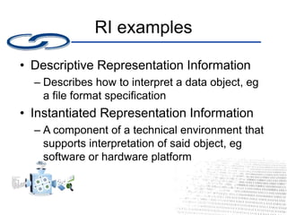 RI examples
• Descriptive Representation Information
– Describes how to interpret a data object, eg
a file format specification
• Instantiated Representation Information
– A component of a technical environment that
supports interpretation of said object, eg
software or hardware platform
 