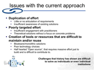 Issues with the current approach
 Duplication of effort
 Little or no articulation of requirements
 Insufficient awareness of existing solutions
 Poorly targeted effort
 Insufficient engagement with practitioners
 Theoretical solutions without a focus on concrete problems
 Creation of tools or resources that are difficult to
maintain and/or reuse
 Bloatware/monolithic solutions
 Poor technology choices
 Half hearted “Open source”, that requires massive effort just to
build and is difficult to contribute to.
Challenges that history has shown are difficult
to solve as individuals or even individual
institutions
 