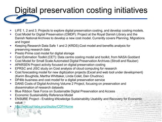 Digital preservation costing initiatives
 LIFE 1, 2 and 3. Projects to explore digital preservation costing, and develop costing models.
 Cost Model for Digital Preservation (CMDP): Project at the Royal Danish Library and the
Danish National Archives to develop a new cost model. Currently covers Planning, Migrations
and Ingest
 Keeping Research Data Safe 1 and 2 (KRDS):Cost model and benefits analysis for
preserving research data
 Presto Prime cost model for digital storage
 Cost Estimation Toolkit (CET): Data centre costing model and toolkit, from NASA Goddard
 Cost Model for Small Scale Automated Digital Preservation Archives (Strodl and Rauber)
 APARSEN Project activity focused on digital preservation costing
 EPRSC and JISC study on Cost analysis of cloud computing for research
 Cost forecasting model for new digitization projects (Excel and web tool under development)
(Karim Boughida, Martha Whittaker, Linda Colet, Dan Chudnov)
 DP4lib business and cost model for a digital preservation service
 DANS Costs of Digital Archiving Volume 2 Project, focusing on preservation and
dissemination of research datasets
 Blue Ribbon Task Force on Sustainable Digital Preservation and Access
 Economic Sustainability Reference Model
 ENSURE Project - Enabling kNowledge Sustainability Usability and Recovery for Economic
value
 http://wiki.opf-labs.org/display/CDP/Home
 